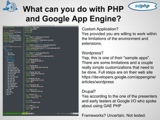 What can you do with PHP 
and Google App Engine? 
Custom Application? 
Yes provided you are willing to work within 
the limitations of the environment and 
extensions. 
Wordpress? 
Yep, this is one of their "sample apps". 
There are some limitations and a couple 
really simple customizations that need to 
be done. Full steps are on their web site 
https://developers.google.com/appengine/ 
articles/wordpress 
Drupal? 
Yes according to the one of the presenters 
and early testers at Google I/O who spoke 
about using GAE PHP 
Frameworks? Uncertain. Not tested. 
 