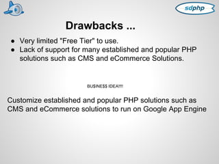 Drawbacks ... 
● Very limited "Free Tier" to use. 
● Lack of support for many established and popular PHP 
solutions such as CMS and eCommerce Solutions. 
BU$INE$$ IDEA!!!! 
Customize established and popular PHP solutions such as 
CMS and eCommerce solutions to run on Google App Engine 
 