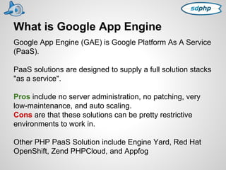 What is Google App Engine 
Google App Engine (GAE) is Google Platform As A Service 
(PaaS). 
PaaS solutions are designed to supply a full solution stacks 
"as a service". 
Pros include no server administration, no patching, very 
low-maintenance, and auto scaling. 
Cons are that these solutions can be pretty restrictive 
environments to work in. 
Other PHP PaaS Solution include Engine Yard, Red Hat 
OpenShift, Zend PHPCloud, and Appfog 
 