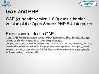 GAE and PHP 
GAE (currently version 1.8.0) runs a harden 
version of the Open Source PHP 5.4 interpreter 
Extensions loaded in GAE 
Core, GAE Runtime Module, OAuth, PDO, Reflection, SPL, SimpleXML, apc, 
bcmath, calendar, ctype, date, dom, ereg, filter, gd, 
google_cloud_sql_mysqlnd_plugin, hash, iconv, json, libxml, mbstring, mcrypt, 
memcache, memcached, mysql, mysqli, mysqlnd, openssl, pcre, pdo_mysql, 
session, shmop, soap, standard, tokenizer, urlfetch_stream_wrapper_plugin, 
xml, xmlreader, xmlwriter, zlib 
 