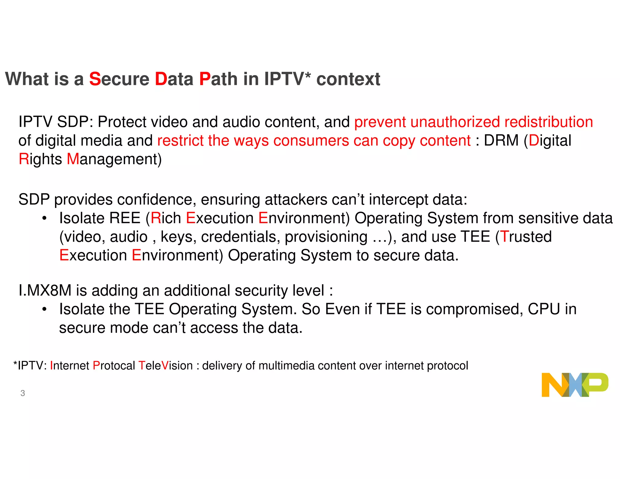 3
What is a Secure Data Path in IPTV* context
IPTV SDP: Protect video and audio content, and prevent unauthorized redistribution
of digital media and restrict the ways consumers can copy content : DRM (Digital
Rights Management)
SDP provides confidence, ensuring attackers can’t intercept data:
• Isolate REE (Rich Execution Environment) Operating System from sensitive data
(video, audio , keys, credentials, provisioning …), and use TEE (Trusted
Execution Environment) Operating System to secure data.
*IPTV: Internet Protocal TeleVision : delivery of multimedia content over internet protocol
I.MX8M is adding an additional security level :
• Isolate the TEE Operating System. So Even if TEE is compromised, CPU in
secure mode can’t access the data.
 