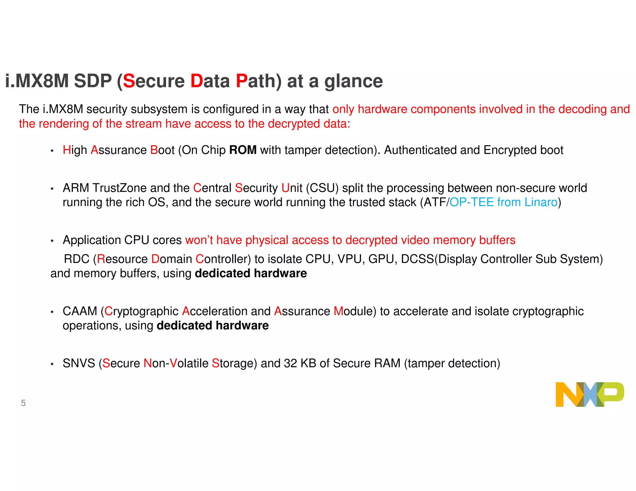 5
i.MX8M SDP (Secure Data Path) at a glance
• High Assurance Boot (On Chip ROM with tamper detection). Authenticated and Encrypted boot
• ARM TrustZone and the Central Security Unit (CSU) split the processing between non-secure world
running the rich OS, and the secure world running the trusted stack (ATF/OP-TEE from Linaro)
• Application CPU cores won’t have physical access to decrypted video memory buffers
RDC (Resource Domain Controller) to isolate CPU, VPU, GPU, DCSS(Display Controller Sub System)
and memory buffers, using dedicated hardware
• CAAM (Cryptographic Acceleration and Assurance Module) to accelerate and isolate cryptographic
operations, using dedicated hardware
• SNVS (Secure Non-Volatile Storage) and 32 KB of Secure RAM (tamper detection)
The i.MX8M security subsystem is configured in a way that only hardware components involved in the decoding and
the rendering of the stream have access to the decrypted data:
 