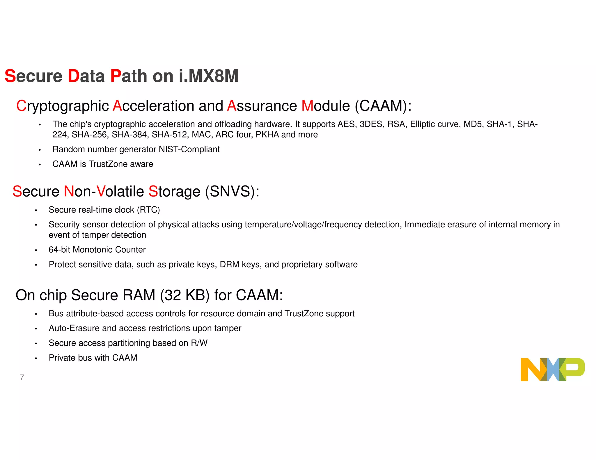 7
Cryptographic Acceleration and Assurance Module (CAAM):
• The chip's cryptographic acceleration and offloading hardware. It supports AES, 3DES, RSA, Elliptic curve, MD5, SHA-1, SHA-
224, SHA-256, SHA-384, SHA-512, MAC, ARC four, PKHA and more
• Random number generator NIST-Compliant
• CAAM is TrustZone aware
Secure Data Path on i.MX8M
Secure Non-Volatile Storage (SNVS):
• Secure real-time clock (RTC)
• Security sensor detection of physical attacks using temperature/voltage/frequency detection, Immediate erasure of internal memory in
event of tamper detection
• 64-bit Monotonic Counter
• Protect sensitive data, such as private keys, DRM keys, and proprietary software
On chip Secure RAM (32 KB) for CAAM:
• Bus attribute-based access controls for resource domain and TrustZone support
• Auto-Erasure and access restrictions upon tamper
• Secure access partitioning based on R/W
• Private bus with CAAM
 