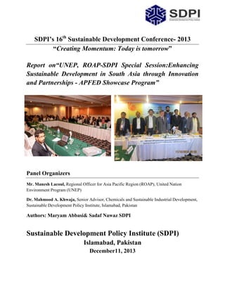 SDPI’s 16th Sustainable Development Conference- 2013
“Creating Momentum: Today is tomorrow”
Report on“UNEP, ROAP-SDPI Special Session:Enhancing
Sustainable Development in South Asia through Innovation
and Partnerships - APFED Showcase Program”

Panel Organizers
Mr. Manesh Lacoul, Regional Officer for Asia Pacific Region (ROAP), United Nation
Environment Program (UNEP)
Dr. Mahmood A. Khwaja, Senior Advisor, Chemicals and Sustainable Industrial Development,
Sustainable Development Policy Institute, Islamabad, Pakistan

Authors: Maryam Abbasi& Sadaf Nawaz SDPI

Sustainable Development Policy Institute (SDPI)
Islamabad, Pakistan
December11, 2013

 