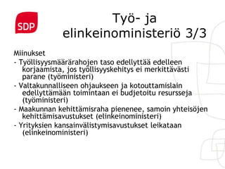 Työ- ja
             elinkeinoministeriö 3/3
Miinukset
- Työllisyysmäärärahojen taso edellyttää edelleen
   korjaamista, jos työllisyyskehitys ei merkittävästi
   parane (työministeri)
- Valtakunnalliseen ohjaukseen ja kotouttamislain
   edellyttämään toimintaan ei budjetoitu resursseja
   (työministeri)
- Maakunnan kehittämisraha pienenee, samoin yhteisöjen
   kehittämisavustukset (elinkeinoministeri)
- Yrityksien kansainvälistymisavustukset leikataan
   (elinkeinoministeri)
 