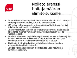 Nollatoleranssi
                           hoitajamäärän
                           alimitoitukselle
• Kauan kaivattu vanhuspalvelulaki toteutuu vihdoin. Laki parantaa
  sekä ympärivuorokautista, koti- että omaishoitoa.
• SDP halusi nollatoleranssin hoitajamäärän alimitoitukselle. Nyt
  räikeimpiin epäkohtiin puututaan.
• Lain voimaantulon jälkeen hoitolaitoksilla on vuosi aikaa nostaa
  hoitajiensa määrää vähintään nykyisten suositusten tasolle
  vapaaehtoisesti.
• Jos tämä ei onnistu ja yksikin ympärivuorokautista hoitoa tarjoava
  hoitoyksikkö ei suosituksen tasoa täytä, säädetään hoitajien
  vähimmäismäärästä asetuksella vuoden 2015 alusta.
• Käytännössä tämä tarkoittaa nollatoleranssin asettamista
  hoitajamäärän alimitoitukselle.
• Laki saa kokonaisuudessaan merkittävästi lisää resursseja.
  Ikäihmiset voittivat.
 