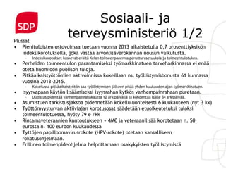 Sosiaali- ja
Plussat
                             terveysministeriö 1/2
• Pienituloisten ostovoimaa tuetaan vuonna 2013 aikaistetulla 0,7 prosenttiyksikön
    indeksikorotuksella, joka vastaa arvonlisäverokannan nousun vaikutusta.
     –   Indeksikorotukset koskevat eräitä Kelan toimeenpanemia perusturvaetuuksia ja toimeentulotukea.
•   Perheiden toimeentulon parantamiseksi työmarkkinatuen tarveharkinnassa ei enää
    oteta huomioon puolison tuloja.
•   Pitkäaikaistyöttömien aktivoinnissa kokeillaan ns. työllistymisbonusta 61 kunnassa
    vuosina 2013-2015.
     –   Kokeilussa pitkäaikaistyötön saa työllistymisen jälkeen pitää yhden kuukauden ajan työmarkkinatuen.
•   Isyysvapaan käytön lisäämiseksi isyysrahan kytkös vanhempainrahaan puretaan.
     –   Uudistus pidentää vanhempainrahakautta 12 arkipäivällä ja kohdentaa isälle 54 arkipäivää.
•   Asumistuen tarkistusjaksoa pidennetään kokeiluluonteisesti 6 kuukauteen (nyt 3 kk)
•   Työttömyysturvan aktiiviajan korotusosat säädetään etuoikeutetuksi tuloksi
    toimeentulotuessa, hyöty 79 e /kk
•   Rintamaveteraanien kuntoutukseen + 4M€ ja veteraanilisää korotetaan n. 50
    eurosta n. 100 euroon kuukaudessa
•   Tyttöjen papilloomavirusrokote (HPV-rokote) otetaan kansalliseen
    rokotusohjelmaan.
•   Erillinen toimenpideohjelma helpottamaan osakykyisten työllistymistä
 