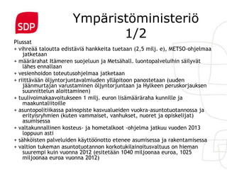 Ympäristöministeriö
Plussat
                             1/2
+ vihreää taloutta edistäviä hankkeita tuetaan (2,5 milj. e), METSO-ohjelmaa
    jatketaan
+ määrärahat Itämeren suojeluun ja Metsähall. luontopalveluihin säilyvät
    lähes ennallaan
+ vesienhoidon toteutusohjelmaa jatketaan
+ riittävään öljyntorjuntavalmiuden ylläpitoon panostetaan (uuden
    jäänmurtajan varustaminen öljyntorjuntaan ja Hylkeen peruskorjauksen
    suunnittelun aloittaminen)
+ tuulivoimakaavoitukseen 1 milj. euron lisämääräraha kunnille ja
    maakuntaliitoille
+ asuntopolitiikassa painopiste kasvualueiden vuokra-asuntotuotannossa ja
    erityisryhmien (kuten vammaiset, vanhukset, nuoret ja opiskelijat)
    asumisessa
+ valtakunnallinen kosteus- ja hometalkoot -ohjelma jatkuu vuoden 2013
    loppuun asti
+ sähköisten palveluiden käyttöönotto etenee asumisessa ja rakentamisessa
+ valtion tukeman asuntotuotannon korkotukilainoitusvaltuus on hieman
    suurempi kuin vuonna 2012 (esitetään 1040 miljoonaa euroa, 1025
    miljoonaa euroa vuonna 2012)
 