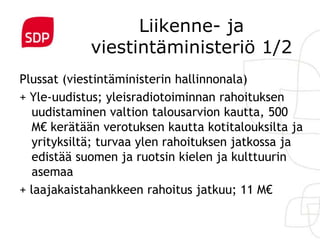 Liikenne- ja
            viestintäministeriö 1/2
Plussat (viestintäministerin hallinnonala)
+ Yle-uudistus; yleisradiotoiminnan rahoituksen
  uudistaminen valtion talousarvion kautta, 500
  M€ kerätään verotuksen kautta kotitalouksilta ja
  yrityksiltä; turvaa ylen rahoituksen jatkossa ja
  edistää suomen ja ruotsin kielen ja kulttuurin
  asemaa
+ laajakaistahankkeen rahoitus jatkuu; 11 M€
 