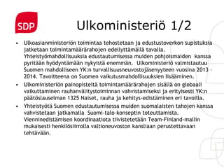 Ulkoministeriö 1/2
• Ulkoasianministeriön toimintaa tehostetaan ja edustustoverkon supistuksia
  jatketaan toimintamäärärahojen edellyttämällä tavalla.
  Yhteistyömahdollisuuksia edustautumisessa muiden pohjoismaiden kanssa
  pyritään hyödyntämään nykyistä enemmän. Ulkoministeriö valmistautuu
  Suomen mahdolliseen YK:n turvallisuusneuvostojäsenyyteen vuosina 2013 –
  2014. Tavoitteena on Suomen vaikutusmahdollisuuksien lisääminen.
• Ulkoministeriön painopisteitä toimintamäärärahojen sisällä on globaali
  vaikuttaminen rauhanvälitystoiminnan vahvistamiseksi ja erityisesti YK:n
  päätöslauselman 1325 Naiset, rauha ja kehitys-edistäminen eri tavoilla.
• Yhteistyötä Suomen edustautumisessa muiden suomalaisten tahojen kanssa
  vahvistetaan jatkamalla Suomi-talo-konseptin toteuttamista.
  Vienninedistämisen koordinaatiota tiivistetetään Team-Finland-mallin
  mukaisesti henkilösiirrolla valtioneuvoston kansliaan perustettavaan
  tehtävään.
 