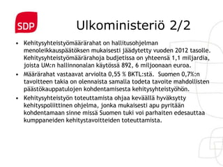 Ulkoministeriö 2/2
• Kehitysyhteistyömäärärahat on hallitusohjelman
  menoleikkauspäätöksen mukaisesti jäädytetty vuoden 2012 tasolle.
  Kehitysyhteistyömäärärahoja budjetissa on yhteensä 1,1 miljardia,
  joista UM:n hallinnonalan käytössä 892, 6 miljoonaan euroa.
• Määrärahat vastaavat arviolta 0,55 % BKTL:stä. Suomen 0,7%:n
  tavoitteen takia on olennaista samalla todeta tavoite mahdollisten
  päästökauppatulojen kohdentamisesta kehitysyhteistyöhön.
• Kehitysyhteistyön toteuttamista ohjaa keväällä hyväksytty
  kehityspoliittinen ohjelma, jonka mukaisesti apu pyritään
  kohdentamaan sinne missä Suomen tuki voi parhaiten edesauttaa
  kumppaneiden kehitystavoitteiden toteuttamista.
 