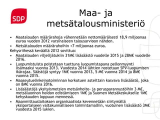 Maa- ja
                    metsätalousministeriö
• Maatalouden määrärahoja vähennetään nettomääräisesti 18,9 miljoonaa
   euroa vuoden 2012 varsinaiseen talousarvioon nähden.
• Metsätalouden määrärahoihin +7 miljoonaa euroa.
Kehysriihessä keväällä 2012 sovittua:
• Maatalouden viljelijätukiin 31M€ lisäsäästö vuodelle 2015 ja 28M€ vuodelle
   2016.
• Luopumistuista poistetaan tuettuna luopumistapana pellonmyynti
   lisämaaksi vuonna 2013. Vuodesta 2014 lähtien nostetaan SPV-luopumisen
   ikärajaa. Säästöjä syntyy 1M€ vuonna 2013, 5 M€ vuonna 2014 ja 8M€
   vuonna 2015.
• Maaseutuelinkeinotoiminnan korkotuen asteittain kasvava lisäsäästö, joka
   on 8M€ vuonna 2016.
• Lisäsäästöjä yksityismetsien metsänhoito- ja perusparannustöihin 3 M€,
   metsäluonnon hoidon edistämiseen 1M€ ja Suomen Metsäkeskukselle 1M€
   kehyskauden loppuun mennessä.
• Maanmittauslaitoksen organisaatiota kevennetään siirtymällä
   yksiportaiseen valtakunnalliseen toimintamalliin, vuotuinen lisäsäästö 3M€
   vuodesta 2015 lukien.
 