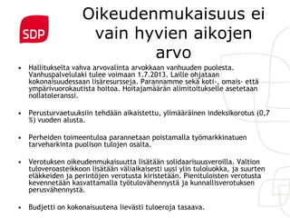 Oikeudenmukaisuus ei
                     vain hyvien aikojen
                            arvo
• Hallitukselta vahva arvovalinta arvokkaan vanhuuden puolesta.
  Vanhuspalvelulaki tulee voimaan 1.7.2013. Laille ohjataan
  kokonaisuudessaan lisäresursseja. Parannamme sekä koti-, omais- että
  ympärivuorokautista hoitoa. Hoitajamäärän alimitoitukselle asetetaan
  nollatoleranssi.

• Perusturvaetuuksiin tehdään aikaistettu, ylimääräinen indeksikorotus (0,7
  %) vuoden alusta.

• Perheiden toimeentuloa parannetaan poistamalla työmarkkinatuen
  tarveharkinta puolison tulojen osalta.

• Verotuksen oikeudenmukaisuutta lisätään solidaarisuusveroilla. Valtion
  tuloveroasteikkoon lisätään väliaikaisesti uusi ylin tuloluokka, ja suurten
  eläkkeiden ja perintöjen verotusta kiristetään. Pienituloisten verotusta
  kevennetään kasvattamalla työtulovähennystä ja kunnallisverotuksen
  perusvähennystä.

• Budjetti on kokonaisuutena lievästi tuloeroja tasaava.
 