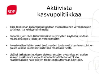 Aktiivista
                         kasvupolitiikkaa

• T&K-toiminnan lisäämiseksi luodaan määräaikainen verokannustin
  tutkimus- ja kehitystoiminnalle.

• Pääomasijoitusten lisäämiseksi kasvuyritysten käyttöön luodaan
  määräaikainen sijoittajan verokannustin.

• Investointien lisäämiseksi teollisuuden tuotannollisten investointien
  poisto-oikeus kaksinkertaistetaan määräaikaisesti.

• Lisäksi jatketaan julkisten tietovarantojen avaamista eli uuden
  kasvun ruokkimista vapauttamalla Ilmatieteen laitoksen
  reaaliaikaisten havaintojen tiedot maksuttomaan käyttöön.
 