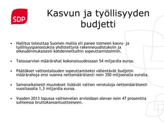 Kasvun ja työllisyyden
                         budjetti
• Hallitus toteuttaa Suomen mallia eli panee toimeen kasvu- ja
  työllisyyspanostuksia yhdistettynä rakenneuudistuksiin ja
  oikeudenmukaisesti kohdennettuihin sopeuttamistoimiin.

• Talousarvion määrärahat kokonaisuudessaan 54 miljardia euroa.

• Päätökset valtiontalouden sopeuttamiseksi vähentävät budjetin
  määrärahoja ensi vuonna nettomääräisesti noin 350 miljoonalla eurolla.

• Samanaikaisesti muutokset lisäävät valtion verotuloja nettomääräisesti
  vuositasolla 1,3 miljardia euroa.

• Vuoden 2013 lopussa valtionvelan arvioidaan olevan noin 47 prosenttia
  suhteessa bruttokansantuotteeseen.
 