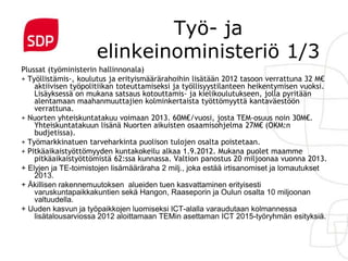Työ- ja
                     elinkeinoministeriö 1/3
Plussat (työministerin hallinnonala)
+ Työllistämis-, koulutus ja erityismäärärahoihin lisätään 2012 tasoon verrattuna 32 M€
    aktiivisen työpolitiikan toteuttamiseksi ja työllisyystilanteen heikentymisen vuoksi.
    Lisäyksessä on mukana satsaus kotouttamis- ja kielikoulutukseen, jolla pyritään
    alentamaan maahanmuuttajien kolminkertaista työttömyyttä kantaväestöön
    verrattuna.
+ Nuorten yhteiskuntatakuu voimaan 2013. 60M€/vuosi, josta TEM-osuus noin 30M€.
    Yhteiskuntatakuun lisänä Nuorten aikuisten osaamisohjelma 27M€ (OKM:n
    budjetissa).
+ Työmarkkinatuen tarveharkinta puolison tulojen osalta poistetaan.
+ Pitkäaikaistyöttömyyden kuntakokeilu alkaa 1.9.2012. Mukana puolet maamme
    pitkäaikaistyöttömistä 62:ssa kunnassa. Valtion panostus 20 miljoonaa vuonna 2013.
+ Elyjen ja TE-toimistojen lisämääräraha 2 milj., joka estää irtisanomiset ja lomautukset
    2013.
+ Äkillisen rakennemuutoksen alueiden tuen kasvattaminen erityisesti
    varuskuntapaikkakuntien sekä Hangon, Raaseporin ja Oulun osalta 10 miljoonan
    valtuudella.
+ Uuden kasvun ja työpaikkojen luomiseksi ICT-alalla varaudutaan kolmannessa
    lisätalousarviossa 2012 aloittamaan TEMin asettaman ICT 2015-työryhmän esityksiä.
 