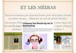 ET LES MÉDIAS 
Nous ne sommes pas (encore) doués pour faire deux choses 
en même temps ... Mémoire de travail plutôt limitée ! 
Les écrans (Web et hypertextes) bouleversent notre façon de 
lire car ils sont très exigeants (choix des liens, esprit critique, 
décision ...). Superficialité versus profondeur ? 
Science et Vie, n°1104, septembre 2009, p. 42-57 
 