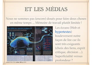 ET LES MÉDIAS 
Nous ne sommes pas (encore) doués pour faire deux choses 
en même temps ... Mémoire de travail plutôt limitée ! 
Les écrans (Web et 
hypertextes) 
bouleversent notre 
façon de lire car ils 
sont très exigeants 
(choix des liens, esprit 
critique, décision ...). 
Superficialité versus 
profondeur ? 
Science et Vie, n°1141, octobre 2012, pp. 62-63 
 