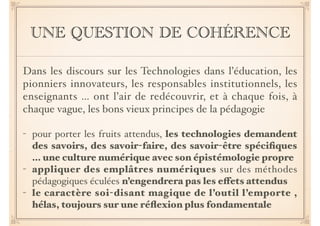UNE QUESTION DE COHÉRENCE 
Dans les discours sur les Technologies dans l’éducation, les 
pionniers innovateurs, les responsables institutionnels, les 
enseignants … ont l’air de redécouvrir, et à chaque fois, à 
chaque vague, les bons vieux principes de la pédagogie! 
! 
- pour porter les fruits attendus, les technologies demandent 
des savoirs, des savoir-faire, des savoir-être spécifiques 
… une culture numérique avec son épistémologie propre! 
- appliquer des emplâtres numériques sur des méthodes 
pédagogiques éculées n’engendrera pas les effets attendus 
- le caractère soi-disant magique de l’outil l’emporte , 
hélas, toujours sur une réflexion plus fondamentale 
 