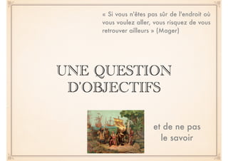 « Si vous n'êtes pas sûr de l'endroit où 
vous voulez aller, vous risquez de vous 
retrouver ailleurs » (Mager) 
UNE QUESTION 
D’OBJECTIFS 
et de ne pas 
le savoir 
 