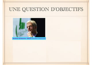 UNE QUESTION D’OBJECTIFS 
!! 
We live in a fast-changing 
world, and producing more of 
the same knowledge and skills 
will not suffice to address the 
challenges of the future 
A generation ago, teachers 
could expect that what they 
taught would last their students 
a lifetime. Today, because of 
rapid economic and social 
change .... 
.... schools have to prepare 
students for jobs that have not 
yet been created, technologies 
that have not yet been invented 
and problems that we don't yet 
know will arise 
Andreas Schleicher, OECD Education Directorate 
 