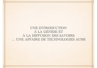 UNE INTRODUCTION 
À LA GÉNÈSE ET 
À LA DIFFUSION DES SAVOIRS 
… UNE AFFAIRE DE TECHNOLOGIES AUSSI 
 