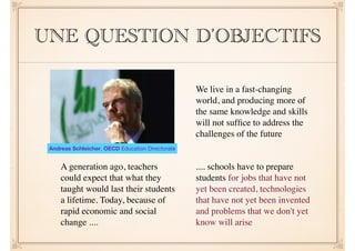 UNE QUESTION D’OBJECTIFS 
!! 
We live in a fast-changing 
world, and producing more of 
the same knowledge and skills 
will not suffice to address the 
challenges of the future 
A generation ago, teachers 
could expect that what they 
taught would last their students 
a lifetime. Today, because of 
rapid economic and social 
change .... 
.... schools have to prepare 
students for jobs that have not 
yet been created, technologies 
that have not yet been invented 
and problems that we don't yet 
know will arise 
Andreas Schleicher, OECD Education Directorate 
 