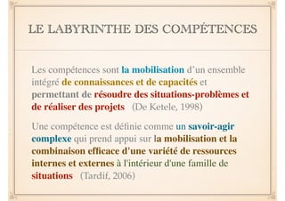 LE LABYRINTHE DES COMPÉTENCES 
Les compétences sont la mobilisation d’un ensemble 
intégré de connaissances et de capacités et 
permettant de résoudre des situations-problèmes et 
de réaliser des projets (De Ketele, 1998) 
Une compétence est définie comme un savoir-agir 
complexe qui prend appui sur la mobilisation et la 
combinaison efficace d'une variété de ressources 
internes et externes à l'intérieur d'une famille de 
situations (Tardif, 2006) 
 