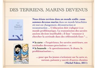 DES TERRIENS, MARINS DEVENUS 
Nous étions terriens dans un monde stable ; nous 
sommes devenus marins dans un monde héraclitéen 
où tout est changement, déconstruction et 
reconstruction ... L'éducation doit s'adapter à ce 
monde problématique. La transmission des savoirs 
anciens devient inutilisable ; il faut " renoncer à 
chercher la certitude dans des référentiels fixes " ... 
! 
• la carte —l'expérience, les savoirs antérieurs, ces 
certitudes devenues provisoires— et 
• la boussole —le questionnement, le doute, la 
problématisation—, 
! 
... pour que les jeunes s'orientent sur la carte et, 
surtout, puissent y ouvrir d'autres chemins 
(Michel Fabre, 2011) 
 