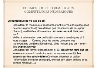 FORMER (OU SE FORMER) AUX 
COMPÉTENCES NUMÉRIQUES 
! 
Le numérique ne va pas de soi! 
! 
- Considérer le recours aux ressources tant internes (les ressources 
de chacun pour tous) qu’externes (les ressources de tous pour 
chacun), matérielles et humaines : un pour tous et tous pour 
un !! 
- Veiller à la formation aux outils et instruments numériques et à 
leurs usages … Comme pour les autres compétences 
transversales ou démultiplicatrices, elles ne sont pas un « inné » 
des Digital Natives! 
- Considérer (et former explicitement à) & les savoir-faire sur les 
savoirs (comment construire ses connaissances) et ' les 
savoirs sur les savoir-faire (Comment chercher et valider 
l’information, travailler en équipe, exercer son esprit critique et sa 
pensée réflexive …) 
 
