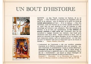 UN BOUT D’HISTOIRE 
SOCRATE : Le dieu Theuth, inventeur de l'écriture, dit au roi 
d'Égypte : « Voici l'invention qui procurera aux Égyptiens plus de 
savoir et de mémoire : pour la mémoire et le savoir j'ai trouvé le 
remède [pharmakon] qu'il faut » - Et le roi répliqua : « Dieu très 
industrieux, autre est l'homme qui se montre capable d'inventer un 
art, autre celui qui peut discerner la part de préjudice et celle 
d'avantage qu'il procure à ses utilisateurs. Père des caractères de 
l'écriture, tu es en train, par complaisance, de leur attribuer un 
pouvoir contraire à celui qu'ils ont. Conduisant ceux qui les 
connaîtront à négliger d'exercer leur mémoire, c'est l'oubli qu'ils 
introduiront dans leurs âmes : faisant confiance à l'écrit, c'est du 
dehors en recourant à des signes étrangers, et non du dedans, par 
leurs ressources propres, qu'ils se ressouviendront ; ce n'est donc 
pas pour la mémoire mais pour le ressouvenir que tu as trouvé un 
remède. » Platon, Phèdre, 274e-275a 
« L’avènement de l’imprimerie a été une condition préalable 
importante de la Réforme protestante dans son ensemble ; car, 
sans l’imprimerie, le protestantisme n’aurait pu rendre effectif un « 
sacerdoce de tous les croyants ». Mais en même temps, la 
nouvelle technique a également joué un rôle cristallisateur. Elle a 
été cet « enchantement » par lequel un obscur théologien de 
Wittenberg a réussi à ébranler le trône de Saint Pierre » 
Elizabeth L . Eisenstein : In La Révolution de l’imprimé. A 
l’aube de l’Europe moderne. La Découverte 1991 pp 187-188 
 