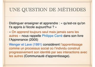 UNE QUESTION DE MÉTHODES 
– Distinguer enseigner et apprendre : « qu'est-ce qu'on 
t'a appris à l'école aujourd'hui ? »! 
– « On apprend toujours seul mais jamais sans les 
autres » nous rappelle Philippe Carré dans son livre 
l’Apprenance (2005)! 
–Wenger et Lave (1991) considèrent l’apprentissage 
comme un processus social où l’individu construit 
progressivement son identité par ses interactions avec 
les autres (Communauté d'apprentissage). 
 