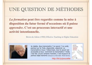 UNE QUESTION DE MÉTHODES 
La formation peut être regardée comme la mise à 
disposition du futur formé d'occasions où il puisse 
apprendre. C'est un processus interactif et une 
activité intentionnelle. 
Brown & Atkins (1988) Effective Teaching in Higher Education 
Je répète. Que transmettre ? Le savoir ? Le voilà, 
partout sur la Toile, disponible, objectivé. Le 
transmettre à tous ? Désormais, tout le savoir est 
accessible à tous. Comment le transmettre ? Voilà, 
c'est fait. D'une certaine manière, il est toujours et 
partout déjà transmis (Eduquer au XXIe siècle Michel Serres) 
http://bit.ly/poucette 
 