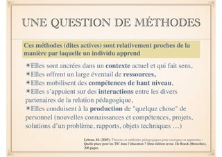UNE QUESTION DE MÉTHODES 
Ces méthodes (dites actives) sont relativement proches de la 
manière par laquelle un individu apprend 
! 
✴Elles sont ancrées dans un contexte actuel et qui fait sens, 
✴Elles offrent un large éventail de ressources, 
✴Elles mobilisent des compétences de haut niveau, 
✴Elles s’appuient sur des interactions entre les divers 
partenaires de la relation pédagogique, 
✴Elles conduisent à la production de "quelque chose" de 
personnel (nouvelles connaissances et compétences, projets, 
solutions d’un problème, rapports, objets techniques …) 
Lebrun, M. (2005). Théories et méthodes pédagogiques pour enseigner et apprendre : 
Quelle place pour les TIC dans l’éducation ? 2ème édition revue. De Boeck (Bruxelles), 
206 pages. 
 