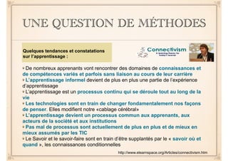 UNE QUESTION DE MÉTHODES 
De nombreux apprenants vont rencontrer des domaines de connaissances et 
de compétences variés et parfois sans liaison au cours de leur carrière 
L’apprentissage informel devient de plus en plus une partie de l’expérience 
d’apprentissage 
L’apprentissage est un processus continu qui se déroule tout au long de la 
vie 
Les technologies sont en train de changer fondamentalement nos façons 
de penser. Elles modifient notre «cablage cérébral» 
L’apprentissage devient un processus commun aux apprenants, aux 
acteurs de la société et aux institutions 
Pas mal de processus sont actuellement de plus en plus et de mieux en 
mieux assumés par les TIC 
Le Savoir et le savoir-faire sont en train d’être supplantés par le « savoir où et 
quand », les connaissances conditionnelles 
http://www.elearnspace.org/Articles/connectivism.htm 
Quelques tendances et constatations 
sur l’apprentissage : 
 