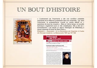 UN BOUT D’HISTOIRE 
« L’avènement de l’imprimerie a été une condition préalable 
importante de la Réforme protestante dans son ensemble ; car, sans 
l’imprimerie, le protestantisme n’aurait pu rendre effectif un « 
sacerdoce de tous les croyants ». Mais en même temps, la nouvelle 
technique a également joué un rôle cristallisateur. Elle a été cet « 
enchantement » par lequel un obscur théologien de Wittenberg a 
réussi à ébranler le trône de Saint Pierre » 
Elizabeth L . Eisenstein : In La Révolution de l’imprimé. A l’aube 
de l’Europe moderne. La Découverte 1991 pp 187-188 
 