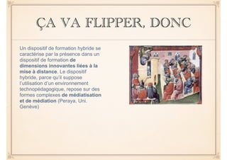 ÇA VA FLIPPER, DONC 
Un dispositif de formation hybride se 
caractérise par la présence dans un 
dispositif de formation de 
dimensions innovantes liées à la 
mise à distance. Le dispositif 
hybride, parce qu’il suppose 
l’utilisation d’un environnement 
technopédagogique, repose sur des 
formes complexes de médiatisation 
et de médiation (Peraya, Uni. 
Genève) 
 