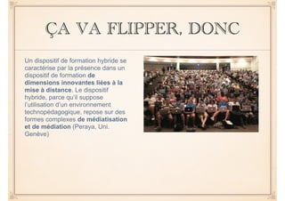 ÇA VA FLIPPER, DONC 
Un dispositif de formation hybride se 
caractérise par la présence dans un 
dispositif de formation de 
dimensions innovantes liées à la 
mise à distance. Le dispositif 
hybride, parce qu’il suppose 
l’utilisation d’un environnement 
technopédagogique, repose sur des 
formes complexes de médiatisation 
et de médiation (Peraya, Uni. 
Genève) 
 