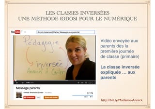 LES CLASSES INVERSÉES 
UNE MÉTHODE (ODOS) POUR LE NUMÉRIQUE 
Vidéo envoyée aux 
parents dès la 
première journée 
de classe (primaire)! 
! 
La classe inversée 
expliquée … aux 
parents 
http://bit.ly/Madame-Annick 
 