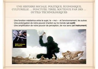 UNE HISTOIRE SOCIALE, POLITIQUE, ÉCONOMIQUE, 
CULTURELLE … PONCTUÉE, TIRÉE, SOUTENUE PAR DES … 
OUTILS TECHNOLOGIQUES 
- Une fonction médiatrice entre le sujet, le « moi » et l’environnement, les autres" 
- Une prolongation de notre pouvoir d’action sur le monde (un outil)" 
- Une amplification de notre pouvoir de perception, de nos sens (un instrument) 
 