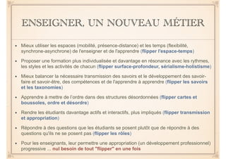 ENSEIGNER, UN NOUVEAU MÉTIER 
• Mieux utiliser les espaces (mobilité, présence-distance) et les temps (flexibilité, 
synchrone-asynchrone) de l'enseigner et de l'apprendre (flipper l'espace-temps) 
• Proposer une formation plus individualisée et davantage en résonance avec les rythmes, 
les styles et les activités de chacun (flipper surface-profondeur, sérialisme-holistisme) 
• Mieux balancer la nécessaire transmission des savoirs et le développement des savoir-faire 
et savoir-être, des compétences et de l'apprendre à apprendre (flipper les savoirs 
et les taxonomies) 
• Apprendre à mettre de l’ordre dans des structures désordonnées (flipper cartes et 
boussoles, ordre et désordre) 
• Rendre les étudiants davantage actifs et interactifs, plus impliqués (flipper transmission 
et appropriation) 
• Répondre à des questions que les étudiants se posent plutôt que de répondre à des 
questions qu'ils ne se posent pas (flipper les rôles) 
• Pour les enseignants, leur permettre une appropriation (un développement professionnel) 
progressive ... nul besoin de tout "flipper" en une fois 
 