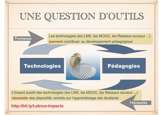 UNE QUESTION D’OUTILS 
Les technologies (les LMS, les MOOC, les Réseaux sociaux ...) 
peuvent contribuer au développement pédagogique 
Promesses 
Technologies Pédagogies 
L’impact positif des technologies (les LMS, les MOOC, les Réseaux sociaux ...) 
nécessite des dispositifs centrés sur l’apprentissage des étudiants 
Nécessités 
http://bit.ly/Lebrun-Impacts 
 