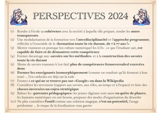PERSPECTIVES 2024 
(1) Rendre à l’école sa cohérence avec la société à laquelle elle prépare, rendre les murs 
transparents! 
(2) Une modularisation de la formation vers l’interdisciplinarité et l’approche programme, 
réfléchir à l’ensemble de la «formation toute la vie durant, de 7 à 77 ans !» 
(3) Mettre vraiment en pratique (en culture numérique) les LOs : ce que l’étudiant sait, est 
capable de faire et de démontrer cette compétence! 
(4) Former davantage aux «savoirs sur les méthodes» et à la construction des savoirs 
toute la vie durant 
(5) Moins de savoirs transmis (c’est fait) plus de compétences (transversales) exercées 
donc! 
(6) Former les enseignants isomorphiquement (comme on voudrait qu’ils forment à leur 
tour) … l’ex-cathedra est déjà sur la toile ! 
(7) Former à ce qui ne se trouve pas sur «Google» ou dans la Wikipedia 
(8) Considérer les inversions (rapport aux savoirs, aux rôles, au temps et à l’espace) et faire des 
classes inversées un enjeu stratégique! 
(9) Baliser les «parcours pédagogiques» les jeunes digitaux sont aussi en quête de phares, 
les humains numériques en ont besoin, proposer des modes d’organisation du désordre! 
(10) Ne plus considérer l’outil comme une solution magique, c’est un potentiel, l’usage 
prédomine … le risque de la fossilisation vous guette 
 