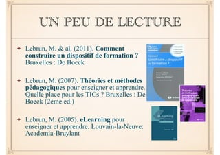 UN PEU DE LECTURE 
✦ Lebrun, M. & al. (2011). Comment 
construire un dispositif de formation ? 
Bruxelles : De Boeck 
! 
✦ Lebrun, M. (2007). Théories et méthodes 
pédagogiques pour enseigner et apprendre. 
Quelle place pour les TICs ? Bruxelles : De 
Boeck (2ème ed.) 
! 
✦ Lebrun, M. (2005). eLearning pour 
enseigner et apprendre. Louvain-la-Neuve: 
Academia-Bruylant 
 