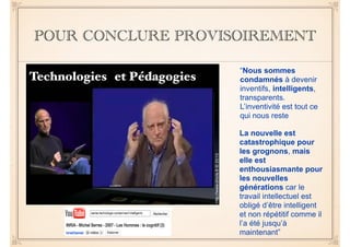 POUR CONCLURE PROVISOIREMENT 
“Nous sommes 
condamnés à devenir 
inventifs, intelligents, 
transparents. 
L’inventivité est tout ce 
qui nous reste 
La nouvelle est 
catastrophique pour 
les grognons, mais 
elle est 
enthousiasmante pour 
les nouvelles 
générations car le 
travail intellectuel est 
obligé d’être intelligent 
et non répétitif comme il 
l’a été jusqu’à 
maintenant” 
Technologies et Pédagogies 
 