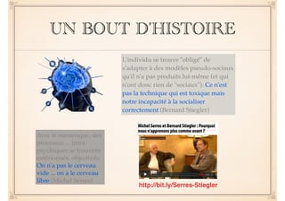 UN BOUT D’HISTOIRE 
L'individu se trouve "obligé" de 
s'adapter à des modèles pseudo-sociaux 
qu'il n'a pas produits lui-même (et qui 
n'ont donc rien de "sociaux"). Ce n'est 
pas la technique qui est toxique mais 
notre incapacité à la socialiser 
correctement (Bernard Stiegler) 
Avec le numérique, des 
processus ... intra-psychiques 
se trouvent 
extériorisés, objectivés. 
On n'a pas le cerveau 
vide ... on a le cerveau 
libre (Michel Serres) 
http://bit.ly/Serres-Stiegler 
 
