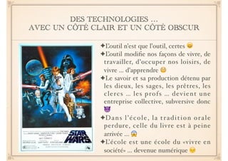 DES TECHNOLOGIES … 
AVEC UN CÔTÉ CLAIR ET UN CÔTÉ OBSCUR 
✦L’outil n’est que l’outil, certes ! 
✦L’outil modifie nos façons de vivre, de 
travailler, d’occuper nos loisirs, de 
vivre … d’apprendre ! 
✦Le savoir et sa production détenu par 
les dieux, les sages, les prêtres, les 
clercs … les profs … devient une 
entreprise collective, subversive donc 
! 
✦Dans l ’ é col e , l a t r adi t ion or a l e 
perdure, celle du livre est à peine 
arrivée … ! 
✦L’école est une école du «vivre en 
société» … devenue numérique  
 