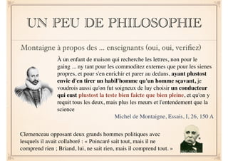 UN PEU DE PHILOSOPHIE 
Montaigne à propos des … enseignants (oui, oui, verifiez) 
À un enfant de maison qui recherche les lettres, non pour le 
gaing ... ny tant pour les commoditez externes que pour les sienes 
propres, et pour s'en enrichir et parer au dedans, ayant plustost 
envie d'en tirer un habil'homme qu'un homme sçavant, je 
voudrois aussi qu'on fut soigneux de luy choisir un conducteur 
qui eust plustost la teste bien faicte que bien pleine, et qu'on y 
requit tous les deux, mais plus les meurs et l'entendement que la 
science 
Michel de Montaigne, Essais, I, 26, 150 A 
Clemenceau opposant deux grands hommes politiques avec 
lesquels il avait collaboré : « Poincaré sait tout, mais il ne 
comprend rien ; Briand, lui, ne sait rien, mais il comprend tout. » 
1841-1929 
 