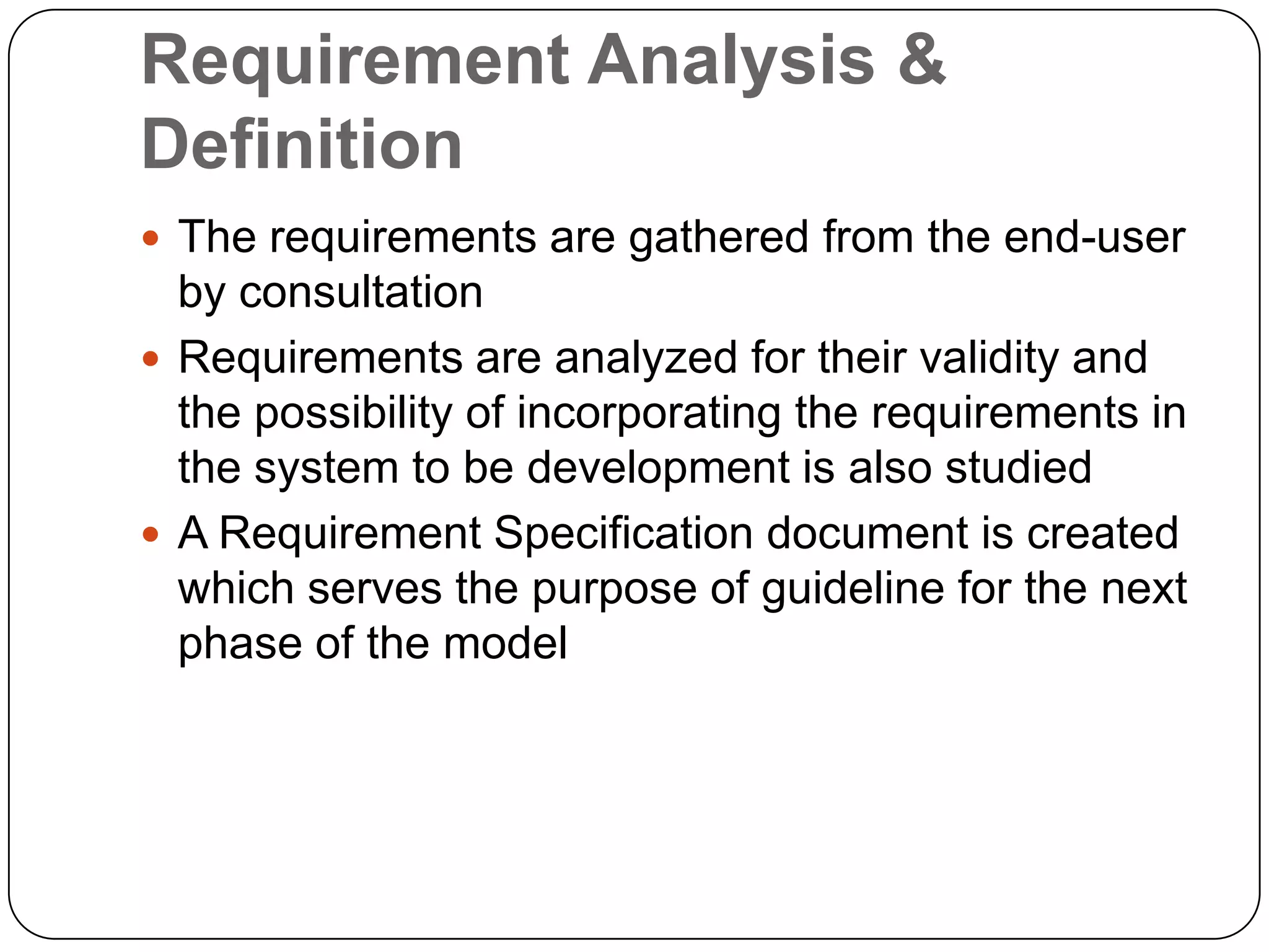Requirement Analysis & DefinitionThe requirements are gathered from the end-user by consultationRequirements are analyzed for their validity and the possibility of incorporating the requirements in the system to be development is also studiedA Requirement Specification document is created which serves the purpose of guideline for the next phase of the model