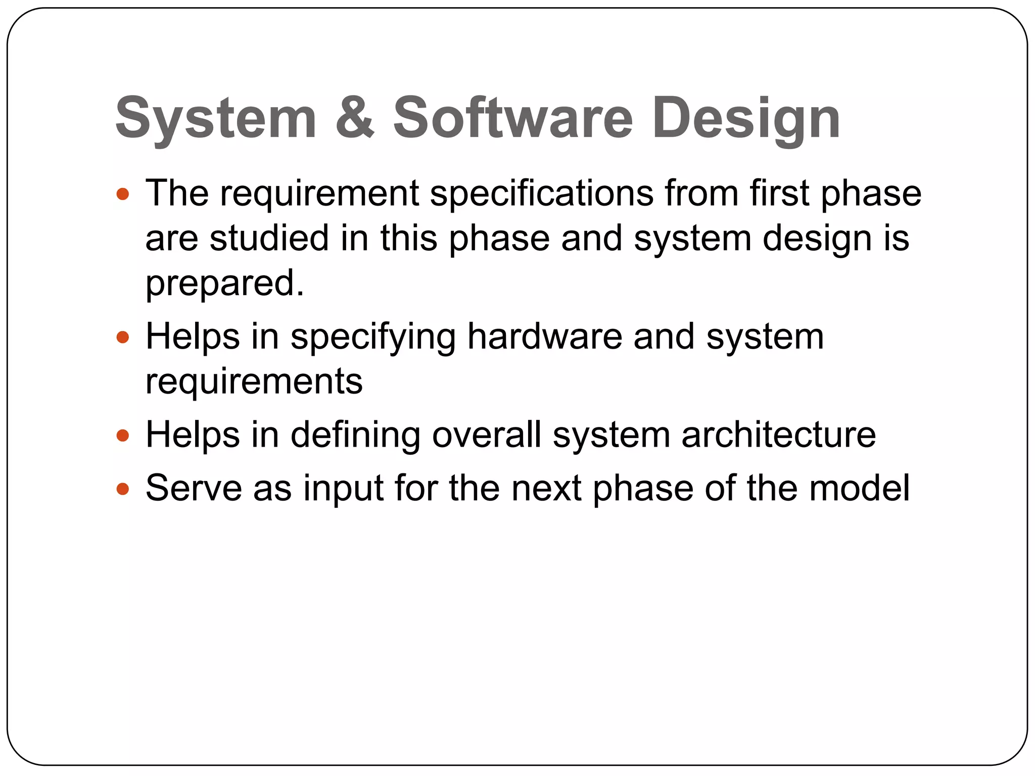System & Software DesignThe requirement specifications from first phase are studied in this phase and system design is prepared.Helps in specifying hardware and system requirementsHelps in defining overall system architectureServe as input for the next phase of the model